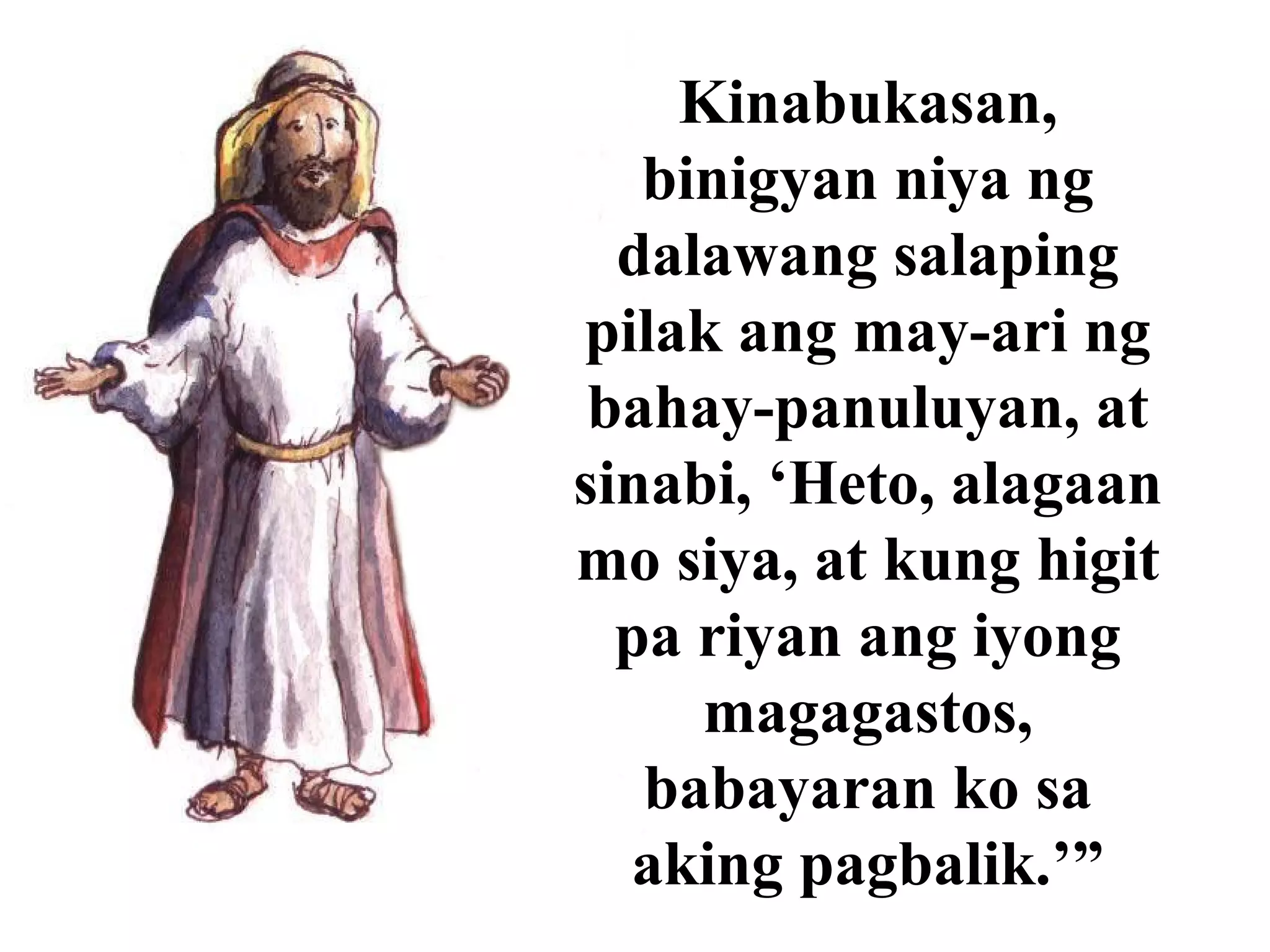 Kinabukasan,
binigyan niya ng
dalawang salaping
pilak ang may-ari ng
bahay-panuluyan, at
sinabi, ‘Heto, alagaan
mo siya, at kung higit
pa riyan ang iyong
magagastos,
babayaran ko sa
aking pagbalik.’”
 