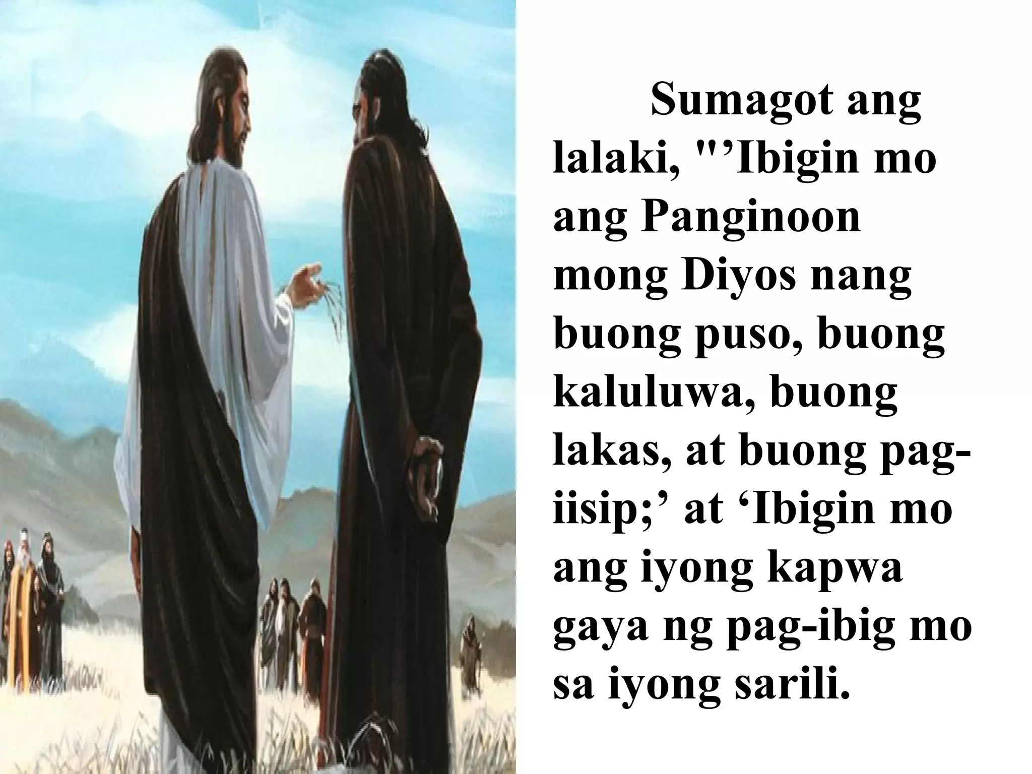 Sumagot ang
lalaki, "’Ibigin mo
ang Panginoon
mong Diyos nang
buong puso, buong
kaluluwa, buong
lakas, at buong pag-
iisip;’ at ‘Ibigin mo
ang iyong kapwa
gaya ng pag-ibig mo
sa iyong sarili.
 