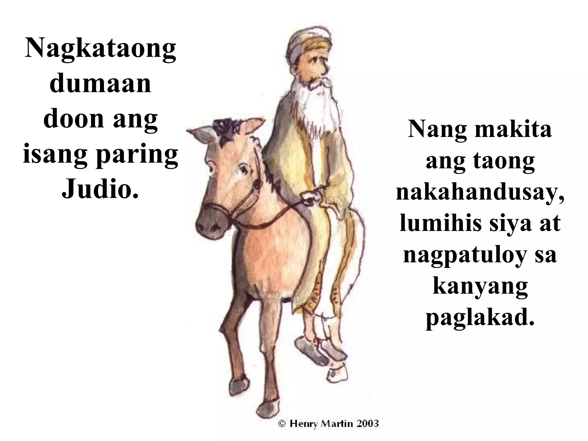 Nagkataong
dumaan
doon ang
isang paring
Judio.
Nang makita
ang taong
nakahandusay,
lumihis siya at
nagpatuloy sa
kanyang
paglakad.
 