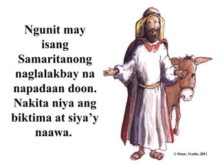 Ngunit may
isang
Samaritanong
naglalakbay na
napadaan doon.
Nakita niya ang
biktima at siya’y
naawa.
 