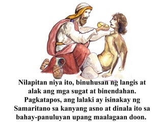 Nilapitan niya ito, binuhusan ng langis at
alak ang mga sugat at binendahan.
Pagkatapos, ang lalaki ay isinakay ng
Samaritano sa kanyang asno at dinala ito sa
bahay-panuluyan upang maalagaan doon.
 