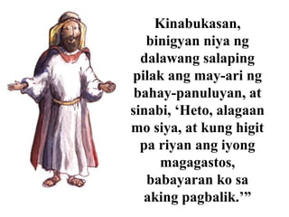 Kinabukasan,
binigyan niya ng
dalawang salaping
pilak ang may-ari ng
bahay-panuluyan, at
sinabi, ‘Heto, alagaan
mo siya, at kung higit
pa riyan ang iyong
magagastos,
babayaran ko sa
aking pagbalik.’”
 