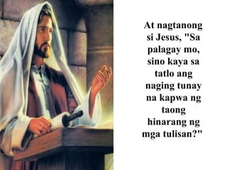 At nagtanong
si Jesus, "Sa
palagay mo,
sino kaya sa
tatlo ang
naging tunay
na kapwa ng
taong
hinarang ng
mga tulisan?"
 