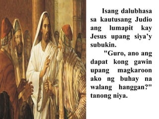 Isang dalubhasa
sa kautusang Judio
ang lumapit kay
Jesus upang siya’y
subukin.
"Guro, ano ang
dapat kong gawin
upang magkaroon
ako ng buhay na
walang hanggan?"
tanong niya.
 