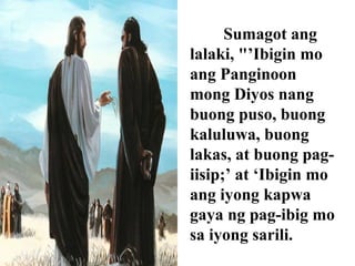Sumagot ang
lalaki, "’Ibigin mo
ang Panginoon
mong Diyos nang
buong puso, buong
kaluluwa, buong
lakas, at buong pag-
iisip;’ at ‘Ibigin mo
ang iyong kapwa
gaya ng pag-ibig mo
sa iyong sarili.
 