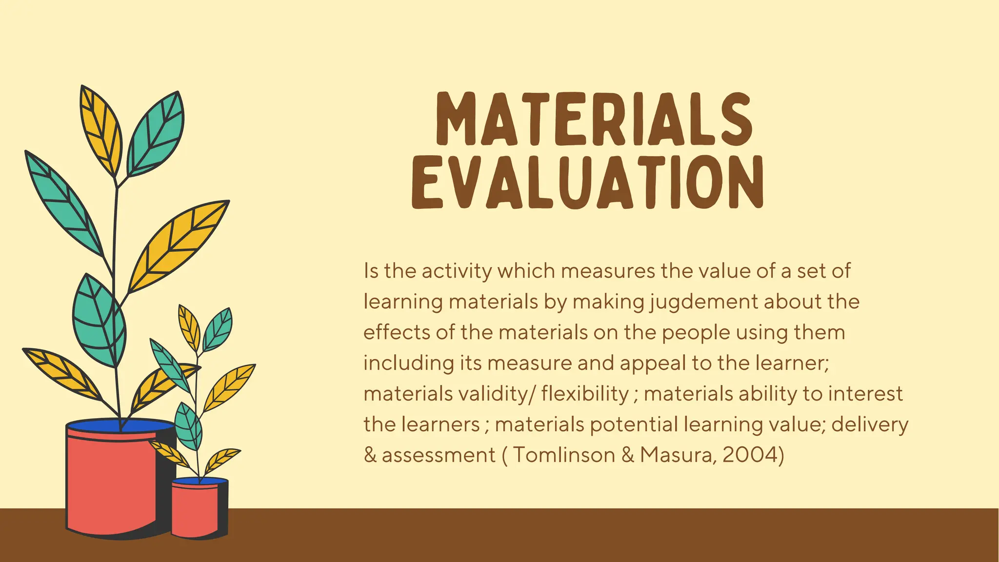MATERIALS
EVALUATION
Is the activity which measures the value of a set of
learning materials by making jugdement about the
effects of the materials on the people using them
including its measure and appeal to the learner;
materials validity/ flexibility ; materials ability to interest
the learners ; materials potential learning value; delivery
& assessment ( Tomlinson & Masura, 2004)
 
