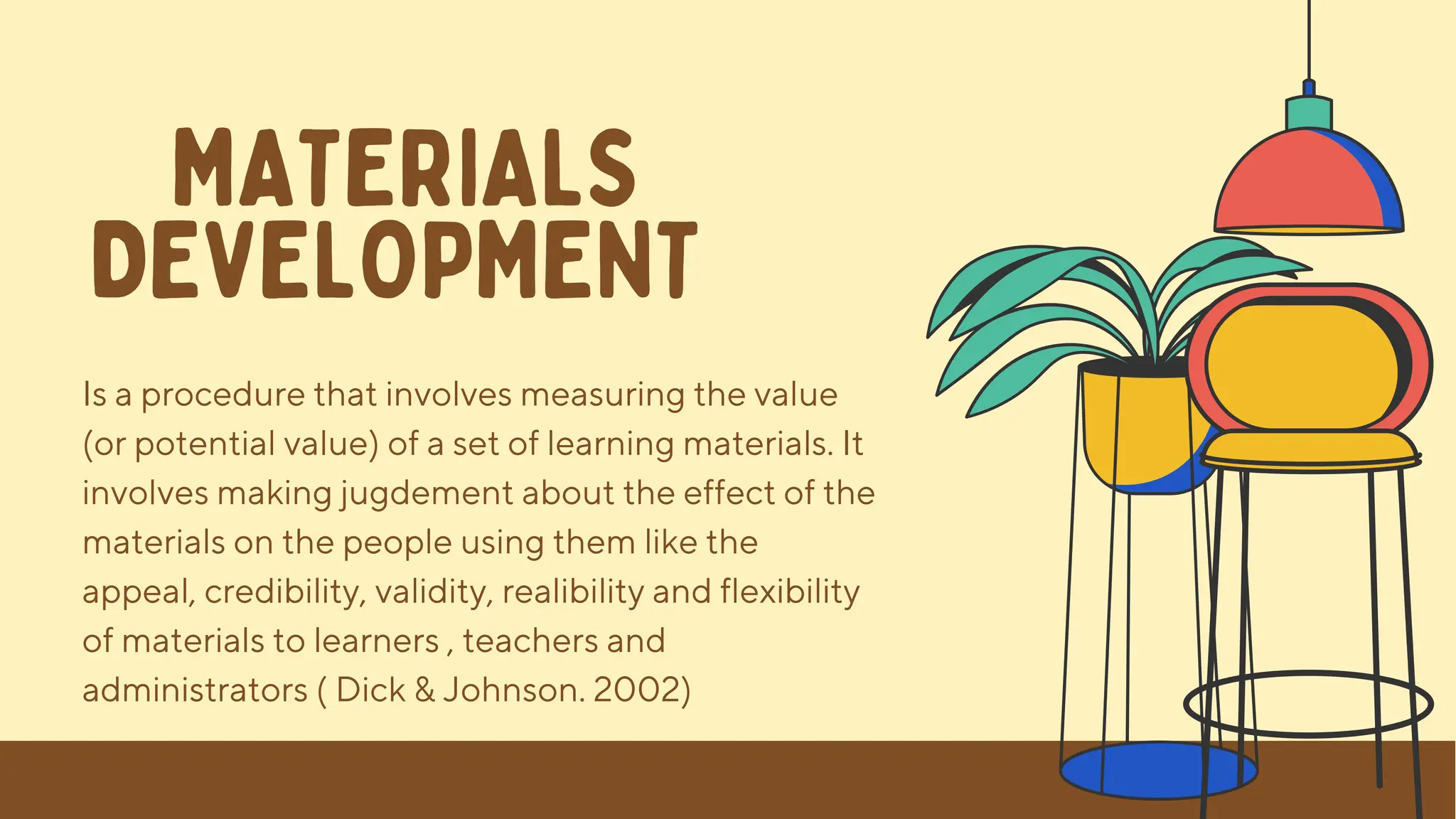 Is a procedure that involves measuring the value
(or potential value) of a set of learning materials. It
involves making jugdement about the effect of the
materials on the people using them like the
appeal, credibility, validity, realibility and flexibility
of materials to learners , teachers and
administrators ( Dick & Johnson. 2002)
MATERIALS
DEVELOPMENT
 