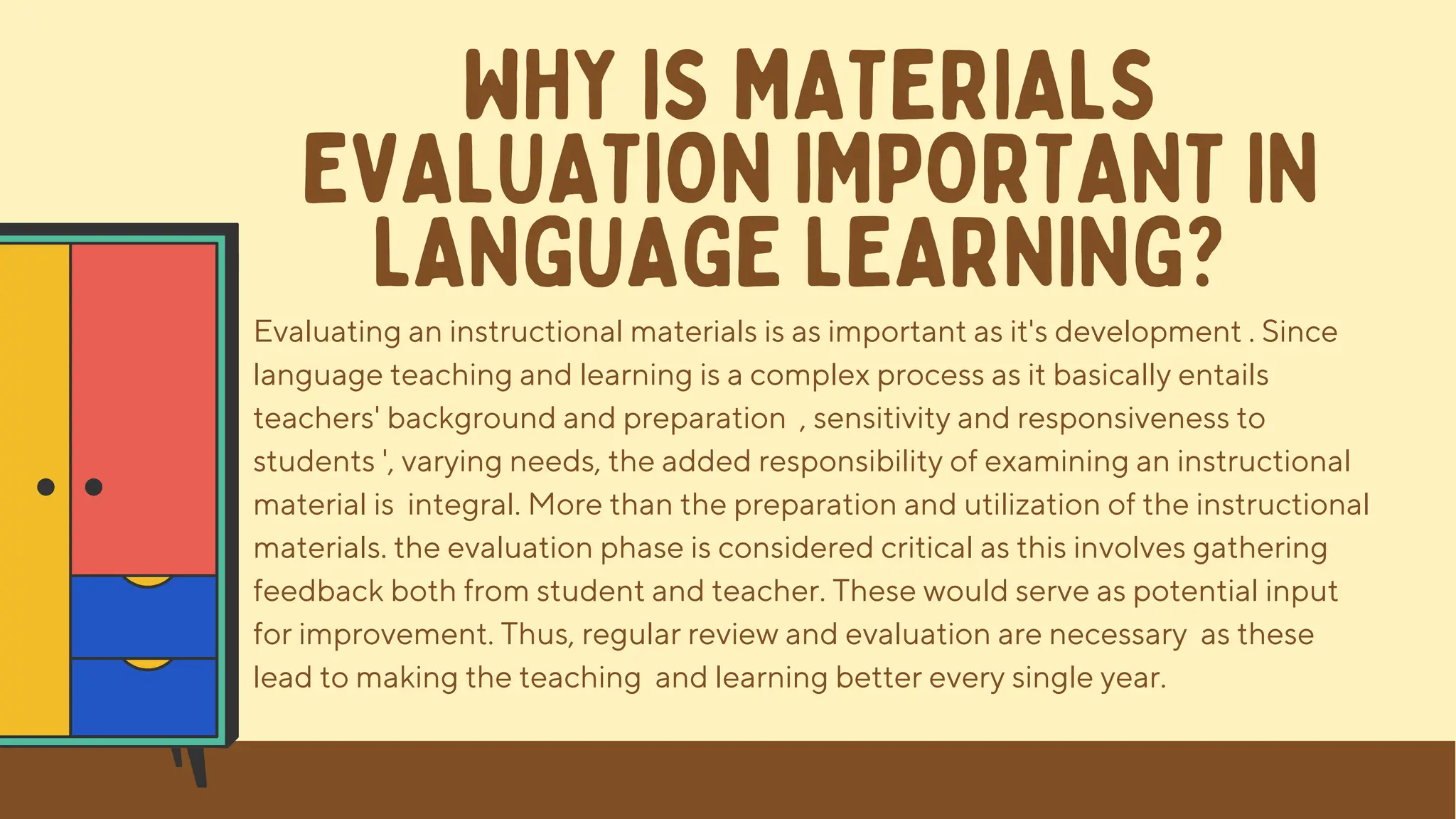 Evaluating an instructional materials is as important as it's development . Since
language teaching and learning is a complex process as it basically entails
teachers' background and preparation , sensitivity and responsiveness to
students ', varying needs, the added responsibility of examining an instructional
material is integral. More than the preparation and utilization of the instructional
materials. the evaluation phase is considered critical as this involves gathering
feedback both from student and teacher. These would serve as potential input
for improvement. Thus, regular review and evaluation are necessary as these
lead to making the teaching and learning better every single year.
WHY IS MATERIALS
EVALUATION IMPORTANT IN
LANGUAGE LEARNING?
 
