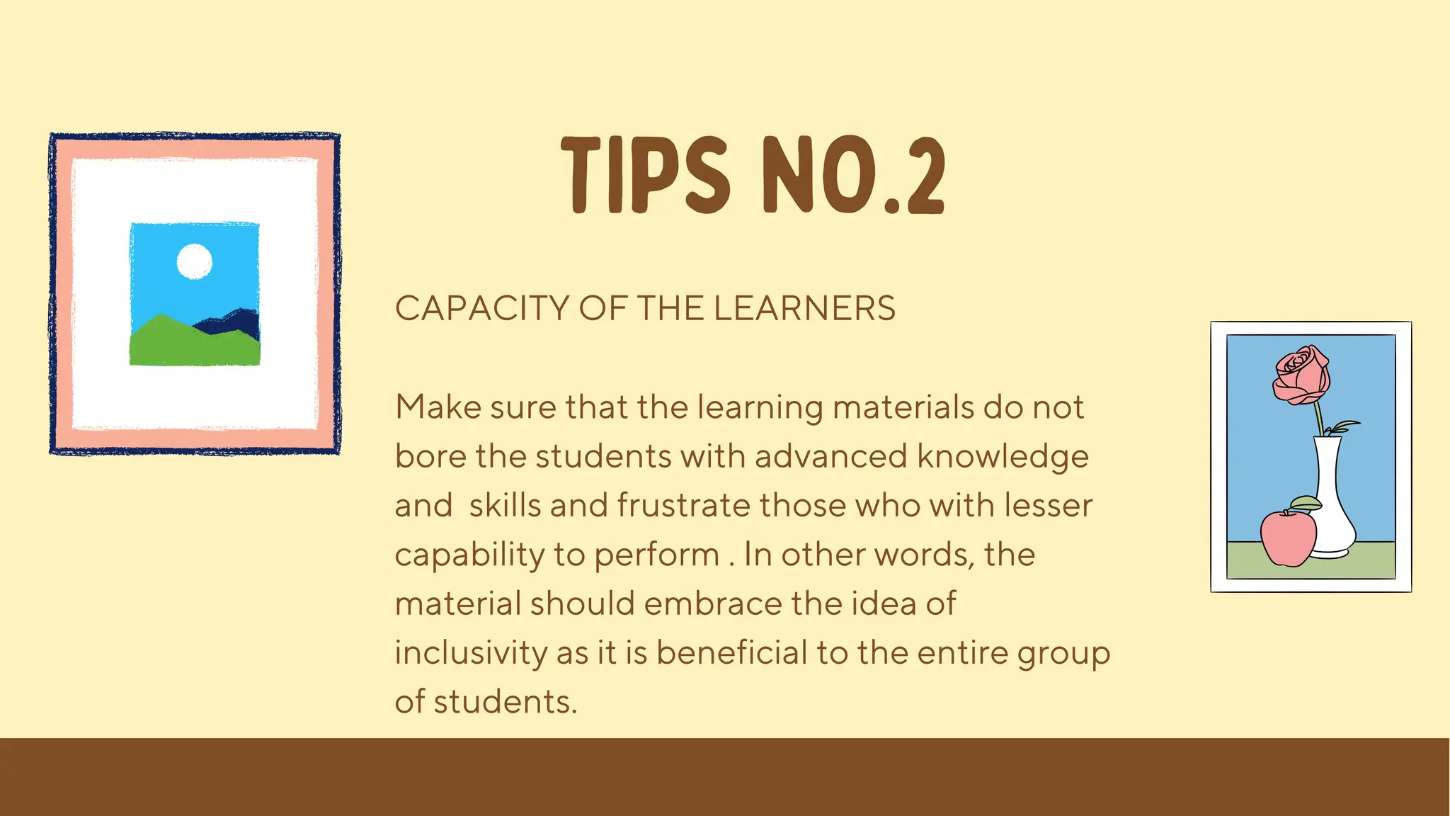CAPACITY OF THE LEARNERS
Make sure that the learning materials do not
bore the students with advanced knowledge
and skills and frustrate those who with lesser
capability to perform . In other words, the
material should embrace the idea of
inclusivity as it is beneficial to the entire group
of students.
TIPS NO.2
 