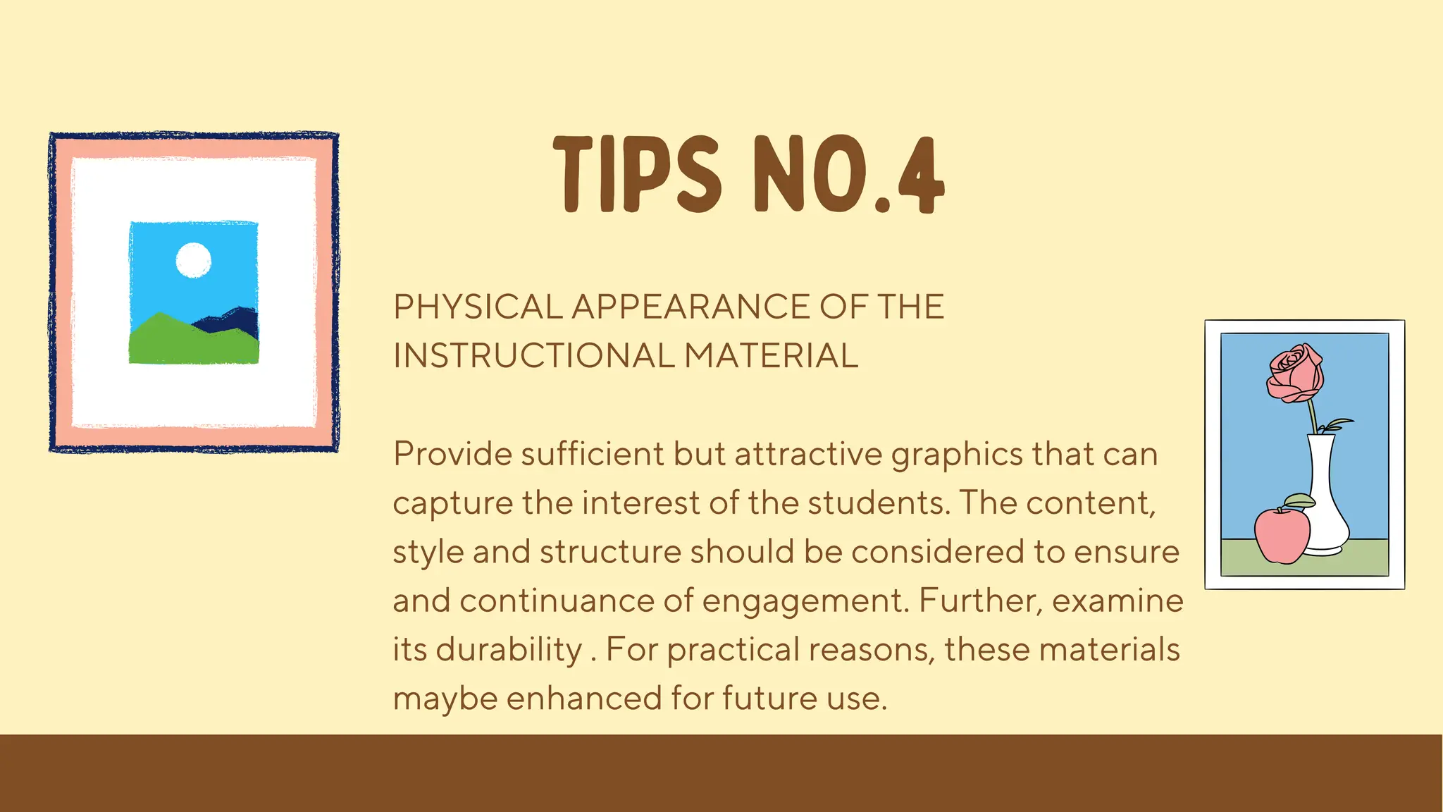 PHYSICAL APPEARANCE OF THE
INSTRUCTIONAL MATERIAL
Provide sufficient but attractive graphics that can
capture the interest of the students. The content,
style and structure should be considered to ensure
and continuance of engagement. Further, examine
its durability . For practical reasons, these materials
maybe enhanced for future use.
TIPS NO.4
 