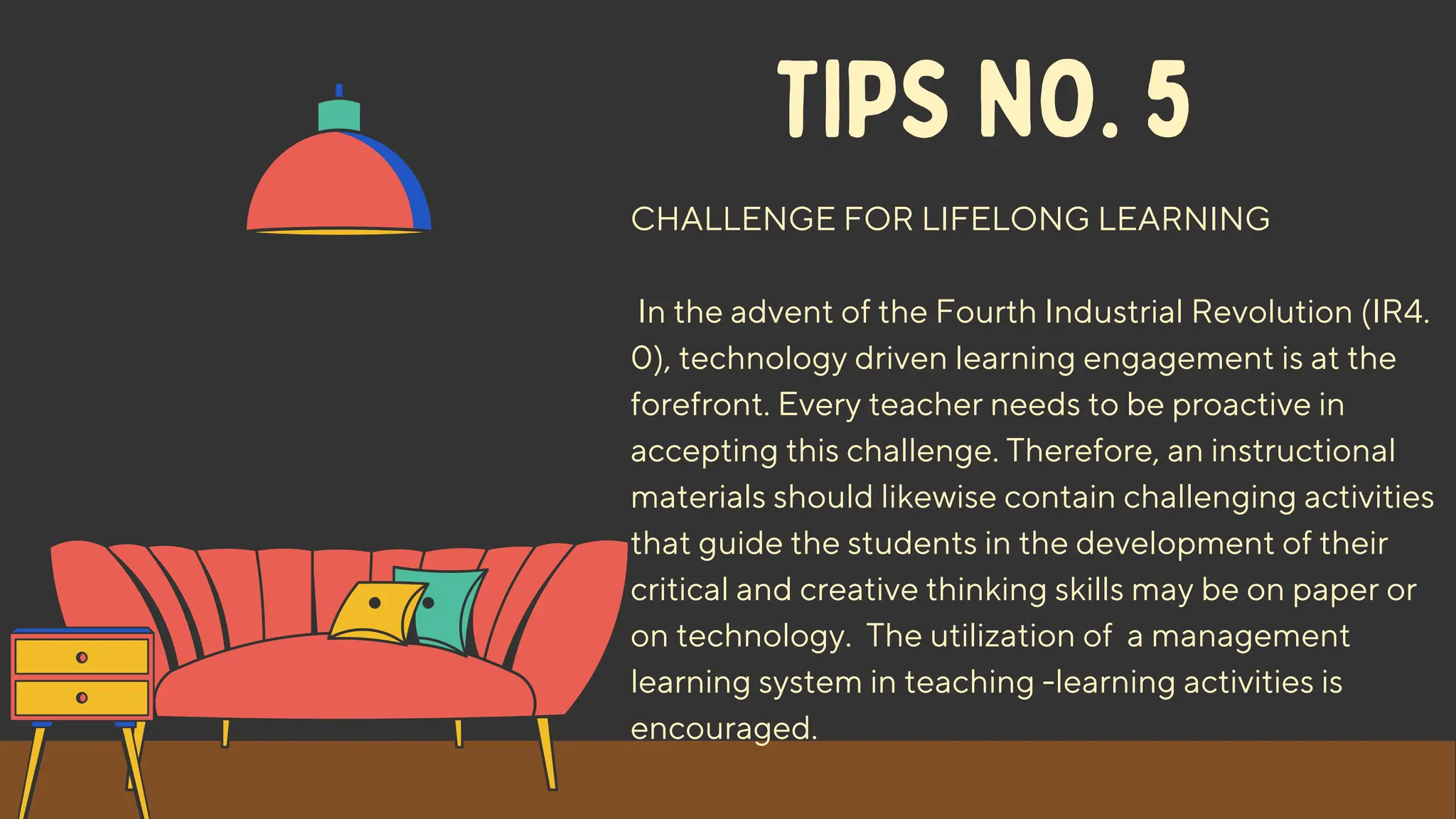 TIPS NO. 5
CHALLENGE FOR LIFELONG LEARNING
In the advent of the Fourth Industrial Revolution (IR4.
0), technology driven learning engagement is at the
forefront. Every teacher needs to be proactive in
accepting this challenge. Therefore, an instructional
materials should likewise contain challenging activities
that guide the students in the development of their
critical and creative thinking skills may be on paper or
on technology. The utilization of a management
learning system in teaching -learning activities is
encouraged.
 