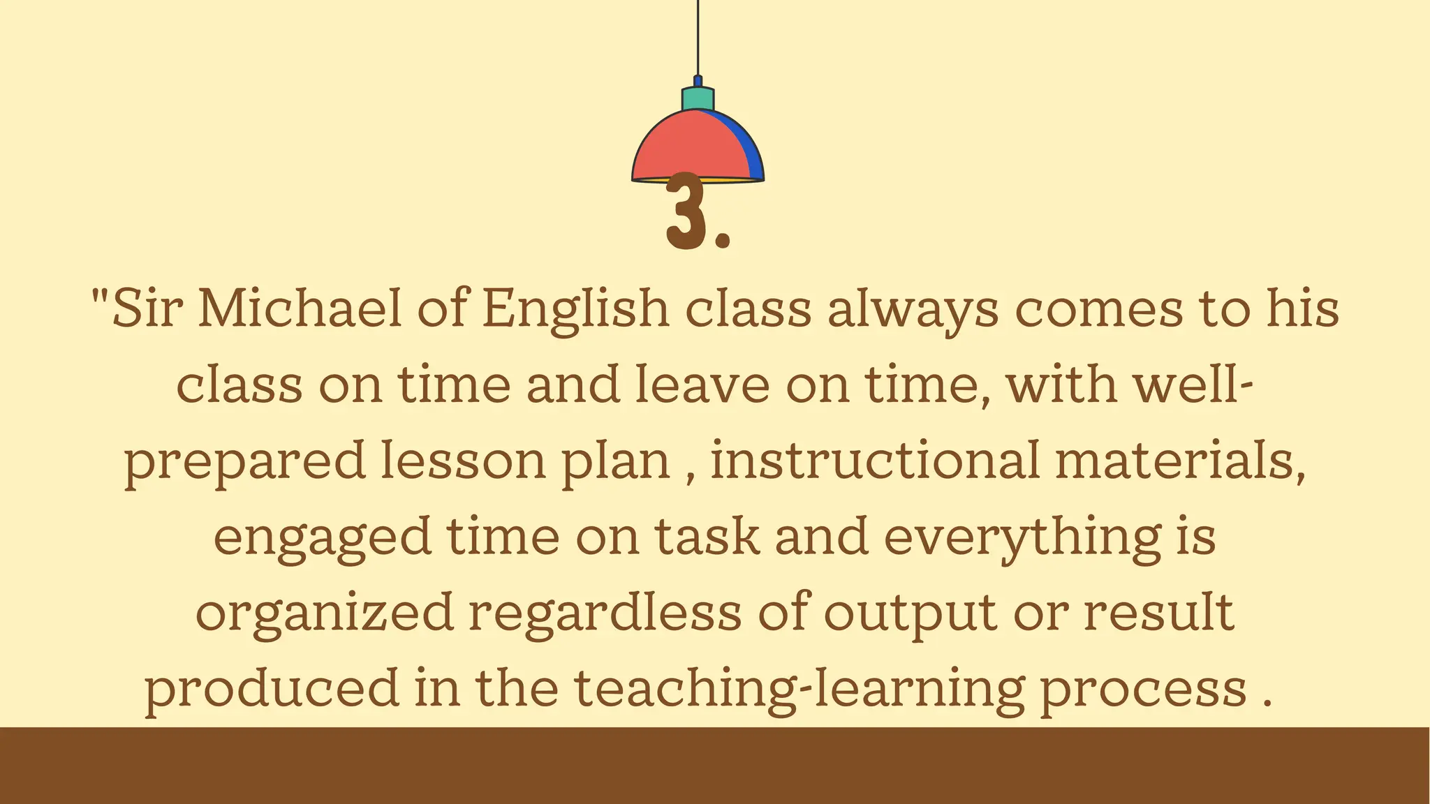 3.
"Sir Michael of English class always comes to his
class on time and leave on time, with well-
prepared lesson plan , instructional materials,
engaged time on task and everything is
organized regardless of output or result
produced in the teaching-learning process .
 