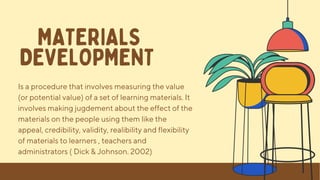 Is a procedure that involves measuring the value
(or potential value) of a set of learning materials. It
involves making jugdement about the effect of the
materials on the people using them like the
appeal, credibility, validity, realibility and flexibility
of materials to learners , teachers and
administrators ( Dick & Johnson. 2002)
MATERIALS
DEVELOPMENT
 
