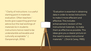" Clarity of instructions is a useful
starting point in materials
evaluation. Often teachers '
books give supporting grammar
advice but the real workings of
materials lie in students
instructions hence need to be
underatanble achievable and
culturally acceptable " .(
Ganpansingh, 2016)
"Evaluation is essential in obtaining
data in order to revise instructions
to make it more effecient and
effective. This includes
enhancement/ revision of the
instructional materials , to make
them as effective as possible. This
ideas give you a clearer picture on
the need to assess instructional
materials " . ( Dick & Carey, 1985)
 