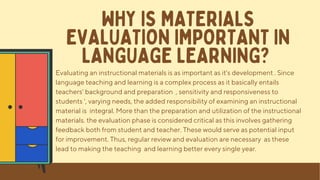 Evaluating an instructional materials is as important as it's development . Since
language teaching and learning is a complex process as it basically entails
teachers' background and preparation , sensitivity and responsiveness to
students ', varying needs, the added responsibility of examining an instructional
material is integral. More than the preparation and utilization of the instructional
materials. the evaluation phase is considered critical as this involves gathering
feedback both from student and teacher. These would serve as potential input
for improvement. Thus, regular review and evaluation are necessary as these
lead to making the teaching and learning better every single year.
WHY IS MATERIALS
EVALUATION IMPORTANT IN
LANGUAGE LEARNING?
 