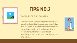 CAPACITY OF THE LEARNERS
Make sure that the learning materials do not
bore the students with advanced knowledge
and skills and frustrate those who with lesser
capability to perform . In other words, the
material should embrace the idea of
inclusivity as it is beneficial to the entire group
of students.
TIPS NO.2
 