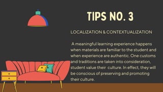 TIPS NO. 3
LOCALIZATION & CONTEXTUALIZATION
A meaningful learning experience happens
when materials are familiar to the student and
when experience are authentic. One customs
and traditions are taken into consideration,
student value their culture. In effect, they will
be conscious of preserving and promoting
their culture.
 