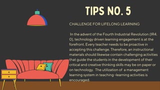 TIPS NO. 5
CHALLENGE FOR LIFELONG LEARNING
In the advent of the Fourth Industrial Revolution (IR4.
0), technology driven learning engagement is at the
forefront. Every teacher needs to be proactive in
accepting this challenge. Therefore, an instructional
materials should likewise contain challenging activities
that guide the students in the development of their
critical and creative thinking skills may be on paper or
on technology. The utilization of a management
learning system in teaching -learning activities is
encouraged.
 