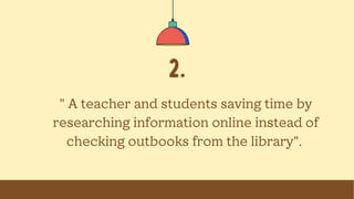 2.
" A teacher and students saving time by
researching information online instead of
checking outbooks from the library".
 