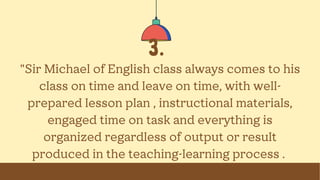 3.
"Sir Michael of English class always comes to his
class on time and leave on time, with well-
prepared lesson plan , instructional materials,
engaged time on task and everything is
organized regardless of output or result
produced in the teaching-learning process .
 