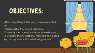 After completing this lesson, you are expected
to;
1. Discuss the Materials Evaluation .
2. Identify the types of materials evaluation and,
3. Evaluate the instructional materials being used
by the reporters with the following criteria.
OBJECTIVES;
 