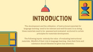 INTRODUCTION
The development and the utilization of instructional materials for
language learning need to be relevant and well-focused. In so doing,
these materials need to be assessed and evaluated anchored in certain
principles for materials development.
The following inputs embody the value of evaluating instructional
materials. Mindful of their role in language learning , then their form and
substance should likewise be given due attention.
 