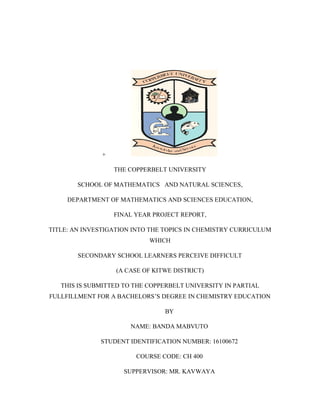 +
THE COPPERBELT UNIVERSITY
SCHOOL OF MATHEMATICS AND NATURAL SCIENCES,
DEPARTMENT OF MATHEMATICS AND SCIENCES EDUCATION,
FINAL YEAR PROJECT REPORT,
TITLE: AN INVESTIGATION INTO THE TOPICS IN CHEMISTRY CURRICULUM
WHICH
SECONDARY SCHOOL LEARNERS PERCEIVE DIFFICULT
(A CASE OF KITWE DISTRICT)
THIS IS SUBMITTED TO THE COPPERBELT UNIVERSITY IN PARTIAL
FULLFILLMENT FOR A BACHELORS‟S DEGREE IN CHEMISTRY EDUCATION
BY
NAME: BANDA MABVUTO
STUDENT IDENTIFICATION NUMBER: 16100672
COURSE CODE: CH 400
SUPPERVISOR: MR. KAVWAYA
 