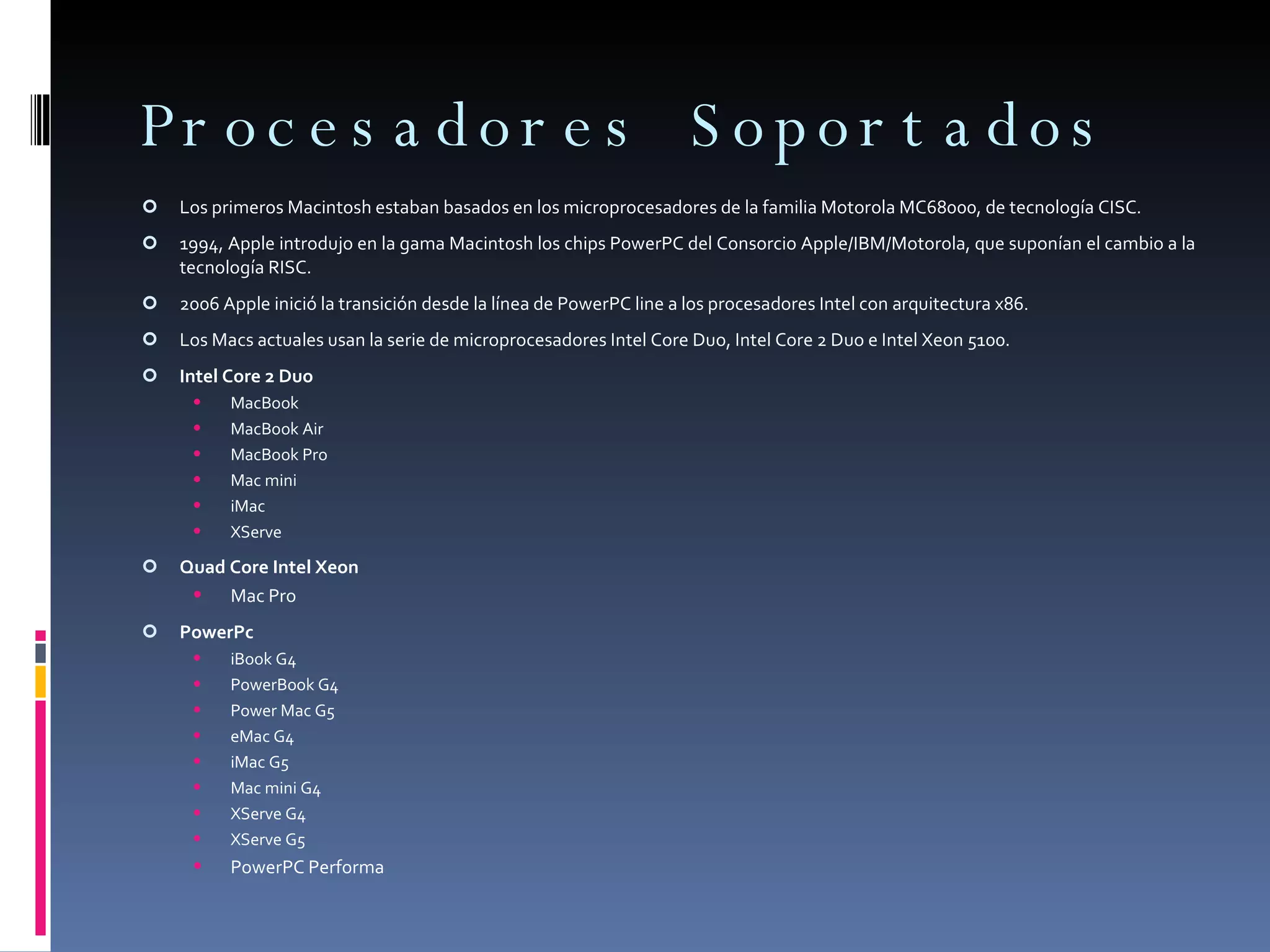 Procesadores Soportados Los primeros Macintosh estaban basados en los microprocesadores de la familia Motorola MC68000, de tecnología CISC.  1994, Apple introdujo en la gama Macintosh los chips PowerPC del Consorcio Apple/IBM/Motorola, que suponían el cambio a la tecnología RISC. 2006 Apple inició la transición desde la línea de PowerPC line a los procesadores Intel con arquitectura x86.  Los Macs actuales usan la serie de microprocesadores Intel Core Duo, Intel Core 2 Duo e Intel Xeon 5100.  Intel Core 2 Duo MacBook MacBook Air MacBook Pro Mac mini iMac XServe Quad Core Intel Xeon Mac Pro PowerPc iBook G4 PowerBook G4 Power Mac G5 eMac G4 iMac G5 Mac mini G4 XServe G4 XServe G5 PowerPC Performa 