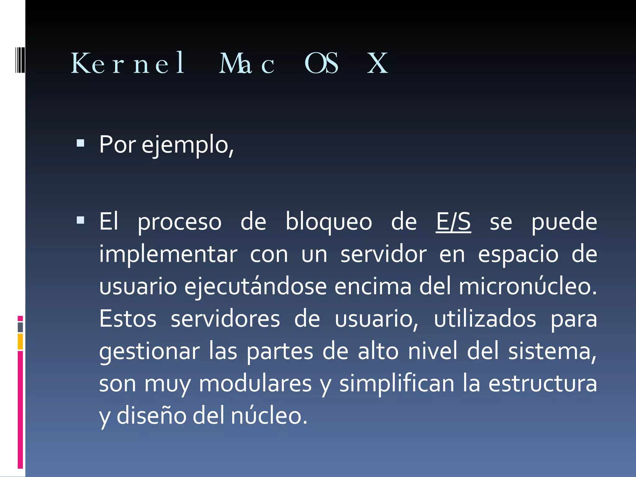 Kernel Mac OS X Por ejemplo,  El proceso de bloqueo de  E/S  se puede implementar con un servidor en espacio de usuario ejecutándose encima del micronúcleo. Estos servidores de usuario, utilizados para gestionar las partes de alto nivel del sistema, son muy modulares y simplifican la estructura y diseño del núcleo.  