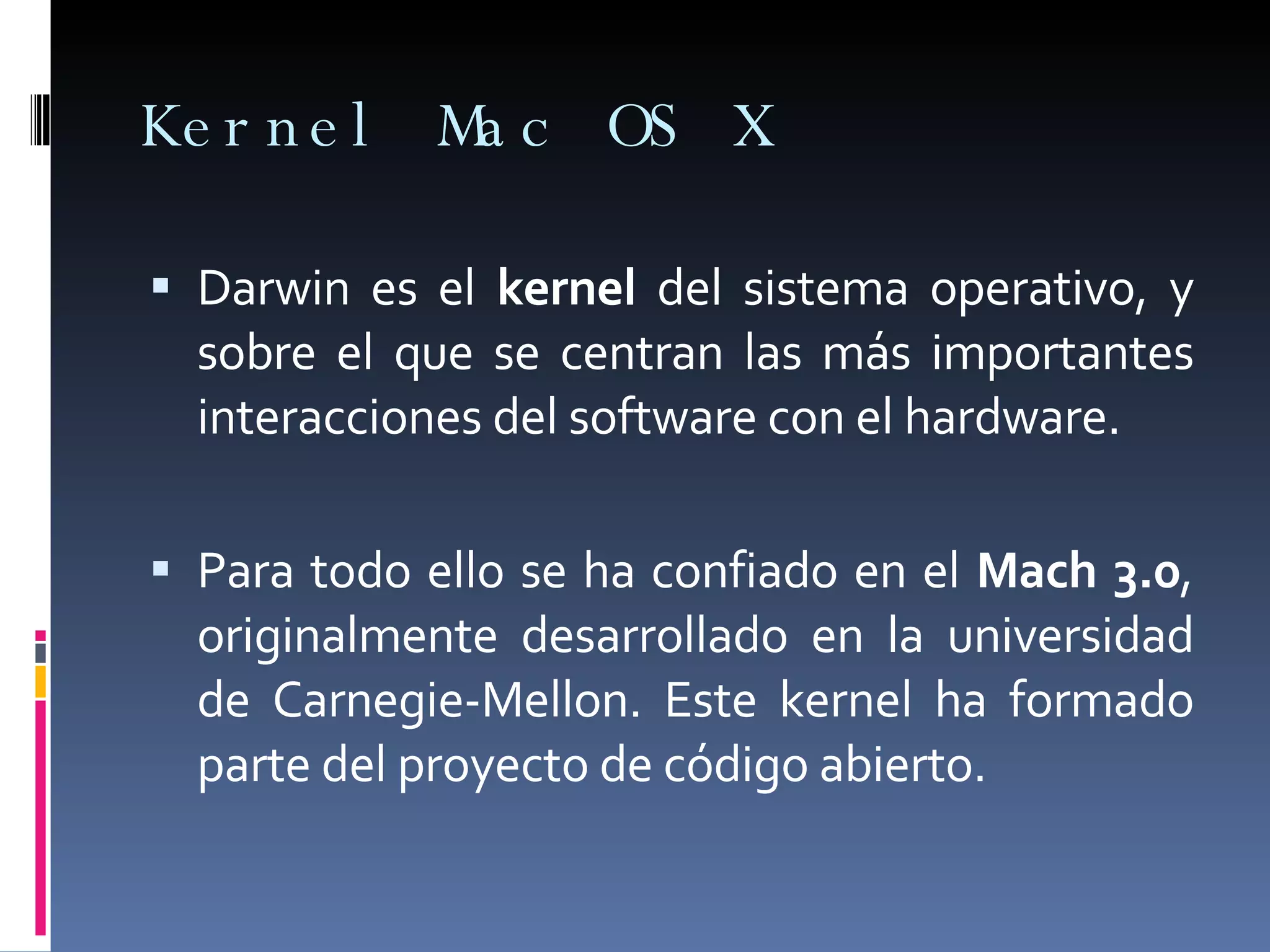 Kernel Mac OS X Darwin es el  kernel  del sistema operativo, y sobre el que se centran las más importantes interacciones del software con el hardware.  Para todo ello se ha confiado en el  Mach 3.0 , originalmente desarrollado en la universidad de Carnegie-Mellon. Este kernel ha formado parte del proyecto de código abierto.  
