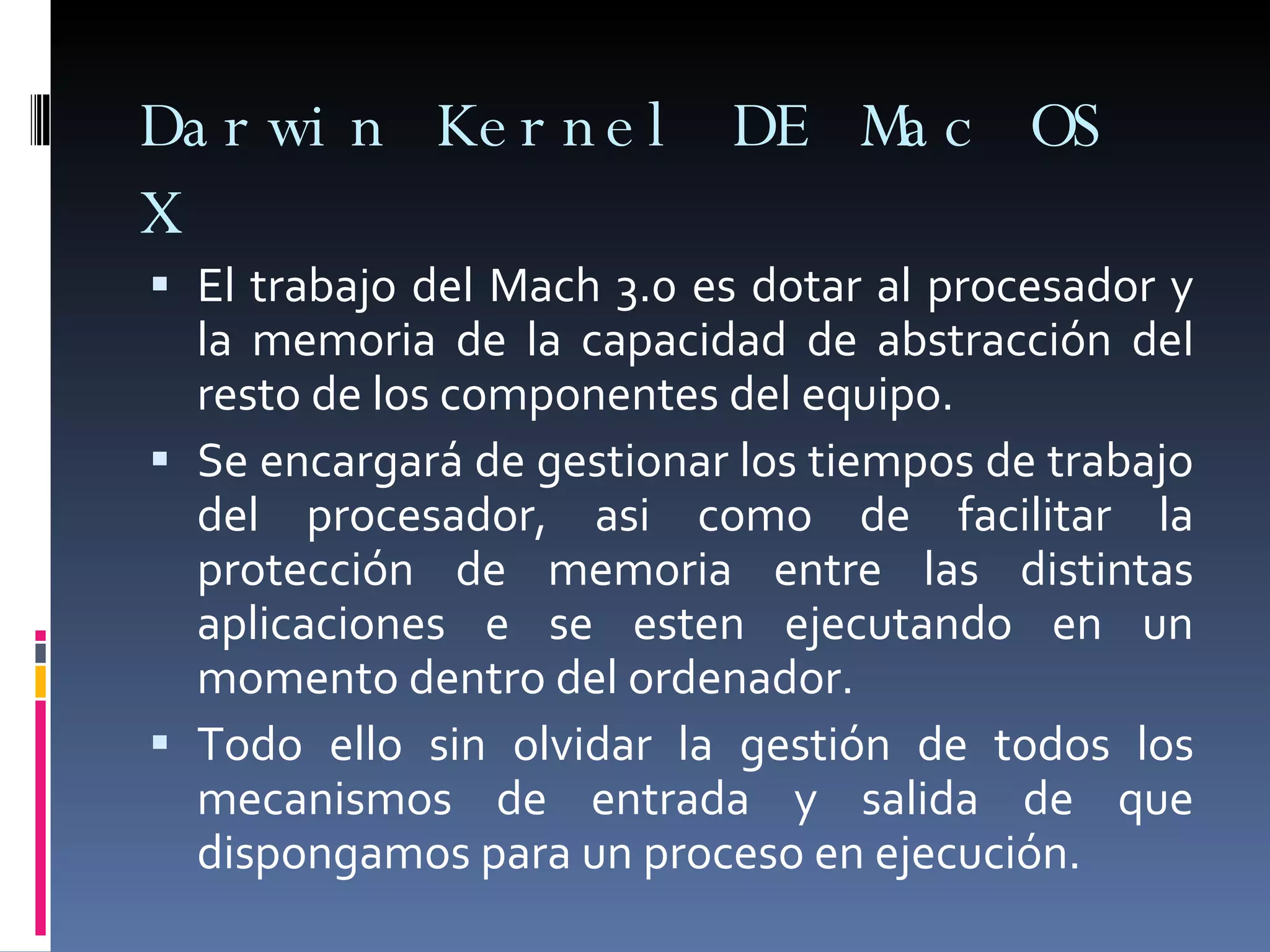 Darwin Kernel DE Mac OS X El trabajo del Mach 3.0 es dotar al procesador y la memoria de la capacidad de abstracción del resto de los componentes del equipo. Se encargará de gestionar los tiempos de trabajo del procesador, asi como de facilitar la protección de memoria entre las distintas aplicaciones e se esten ejecutando en un momento dentro del ordenador. Todo ello sin olvidar la gestión de todos los mecanismos de entrada y salida de que dispongamos para un proceso en ejecución. 