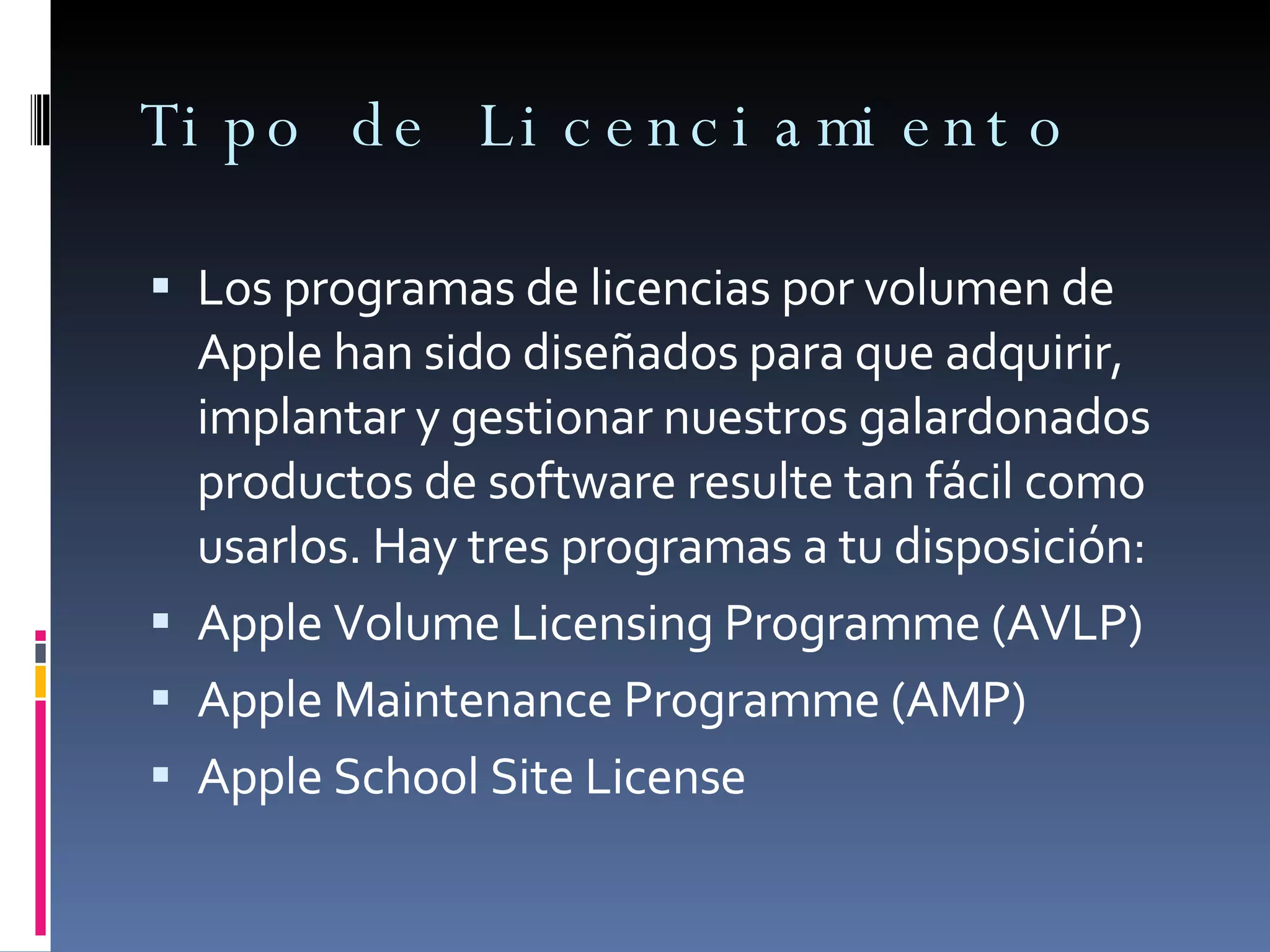 Tipo de Licenciamiento Los programas de licencias por volumen de Apple han sido diseñados para que adquirir, implantar y gestionar nuestros galardonados productos de software resulte tan fácil como usarlos. Hay tres programas a tu disposición: Apple Volume Licensing Programme (AVLP) Apple Maintenance Programme (AMP) Apple School Site License 
