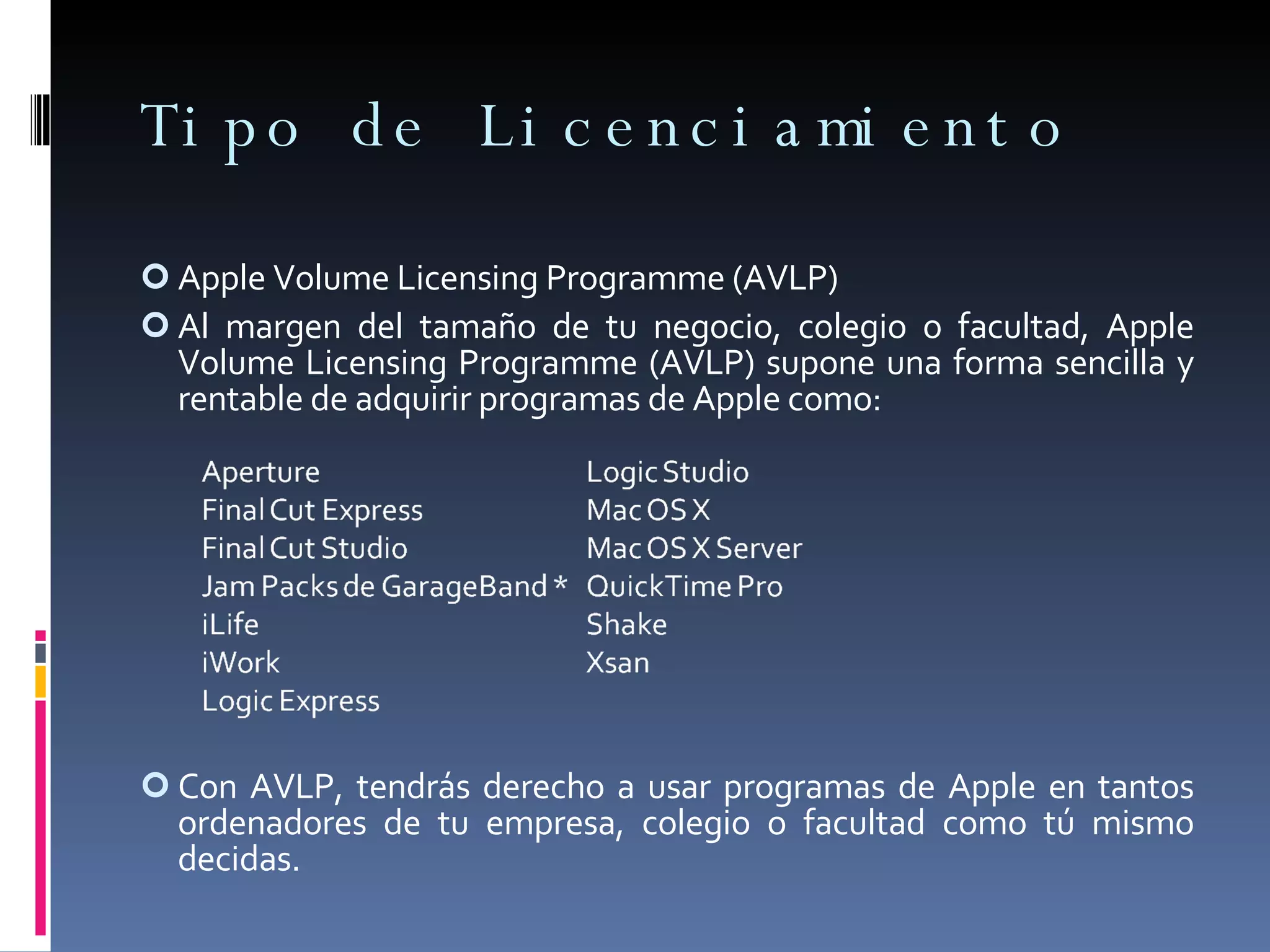 Tipo de Licenciamiento Apple Volume Licensing Programme (AVLP) Al margen del tamaño de tu negocio, colegio o facultad, Apple Volume Licensing Programme (AVLP) supone una forma sencilla y rentable de adquirir programas de Apple como: Con AVLP, tendrás derecho a usar programas de Apple en tantos ordenadores de tu empresa, colegio o facultad como tú mismo decidas. 