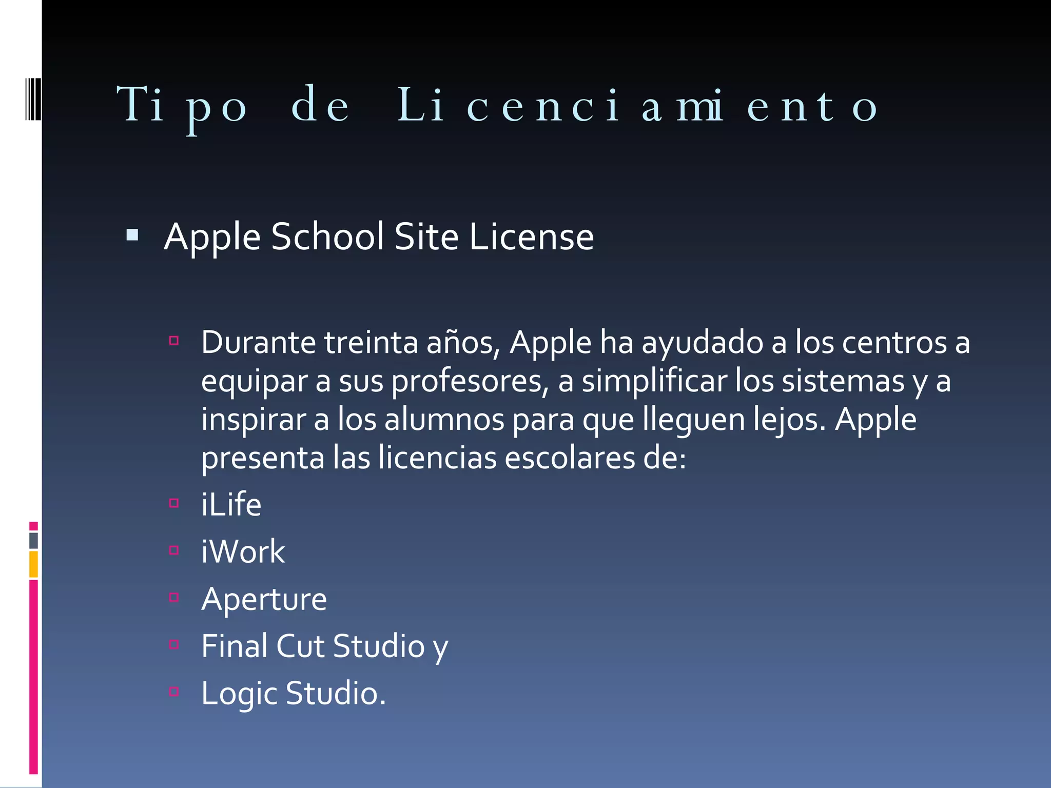 Tipo de Licenciamiento Apple School Site License Durante treinta años, Apple ha ayudado a los centros a equipar a sus profesores, a simplificar los sistemas y a inspirar a los alumnos para que lleguen lejos. Apple presenta las licencias escolares de:  iLife iWork Aperture Final Cut Studio y Logic Studio. 
