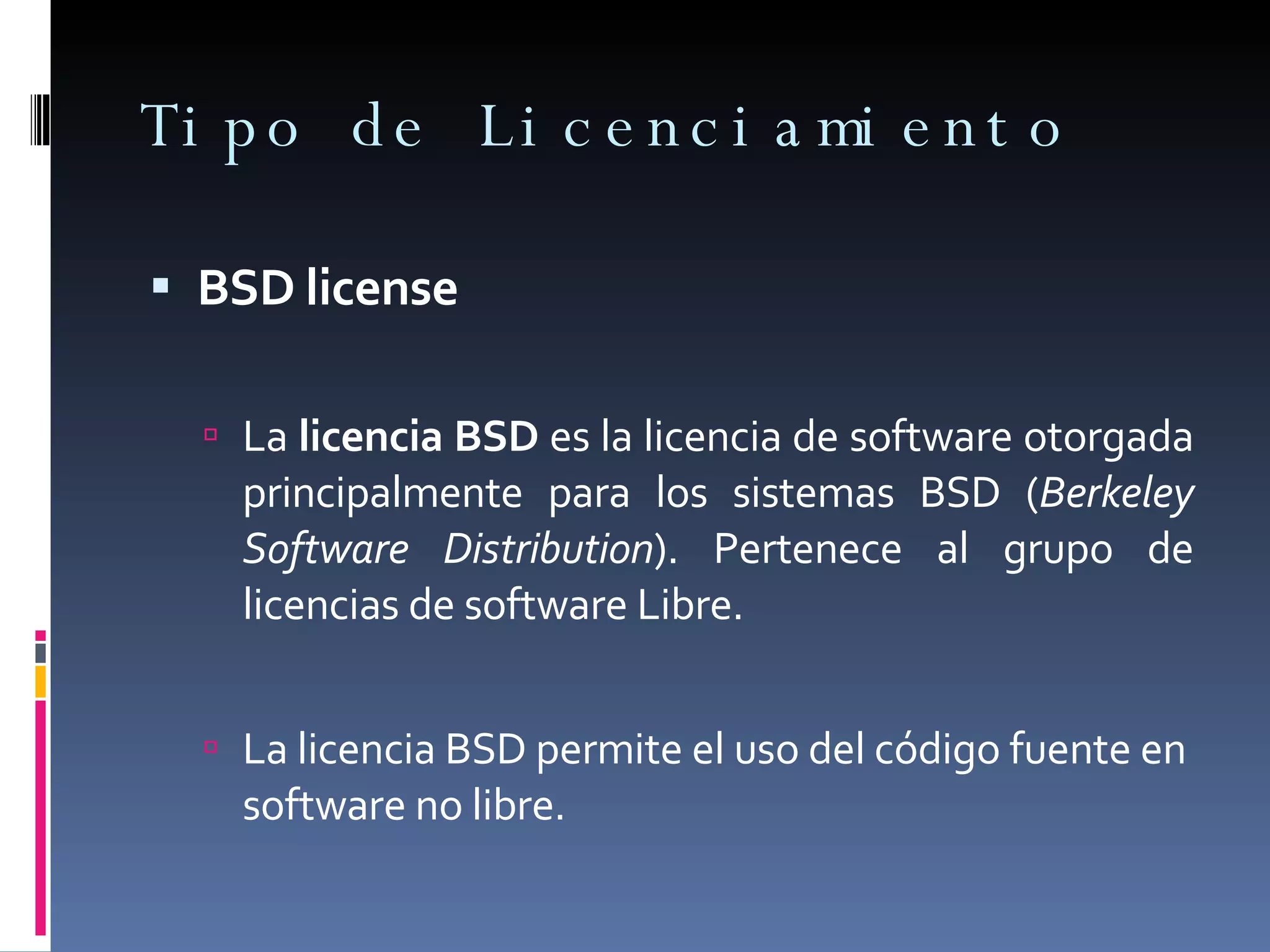 Tipo de Licenciamiento BSD license La  licencia BSD  es la licencia de software otorgada principalmente para los sistemas BSD ( Berkeley Software Distribution ). Pertenece al grupo de licencias de software Libre. La licencia BSD permite el uso del código fuente en software no libre. 