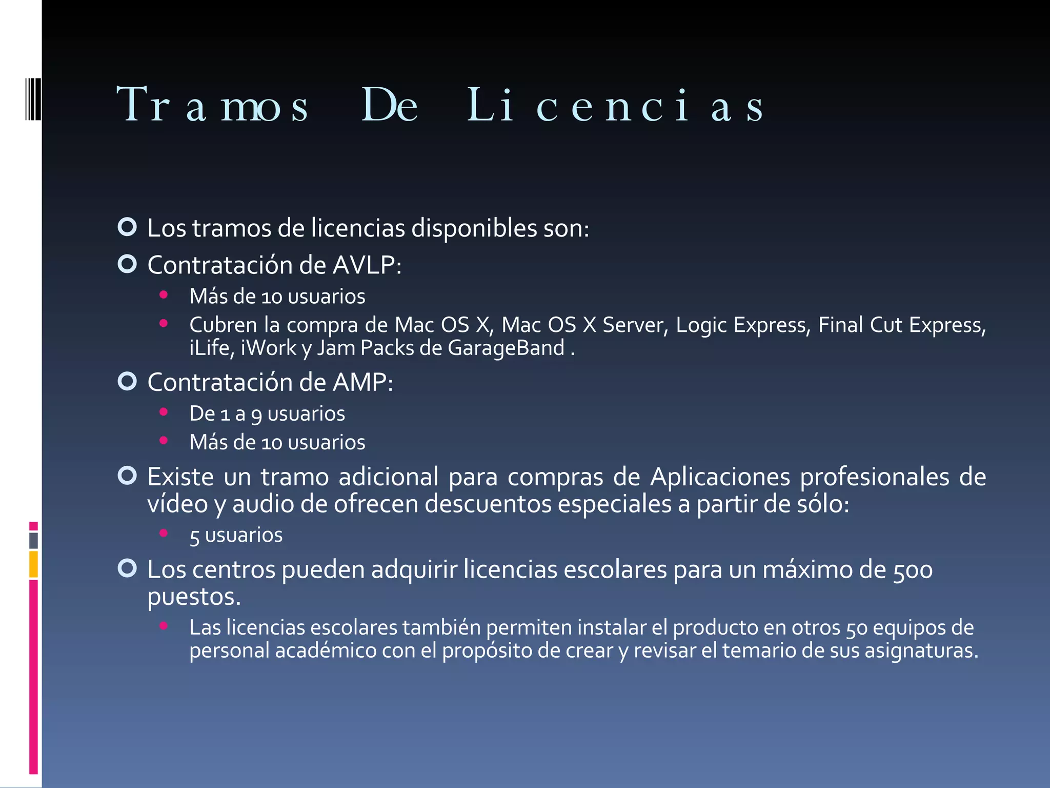Tramos De Licencias Los tramos de licencias disponibles son: Contratación de AVLP: Más de 10 usuarios Cubren la compra de Mac OS X, Mac OS X Server, Logic Express, Final Cut Express, iLife, iWork y Jam Packs de GarageBand . Contratación de AMP: De 1 a 9 usuarios Más de 10 usuarios Existe un tramo adicional para compras de Aplicaciones profesionales de vídeo y audio de ofrecen descuentos especiales a partir de sólo: 5 usuarios Los centros pueden adquirir licencias escolares para un máximo de 500 puestos. Las licencias escolares también permiten instalar el producto en otros 50 equipos de personal académico con el propósito de crear y revisar el temario de sus asignaturas. 