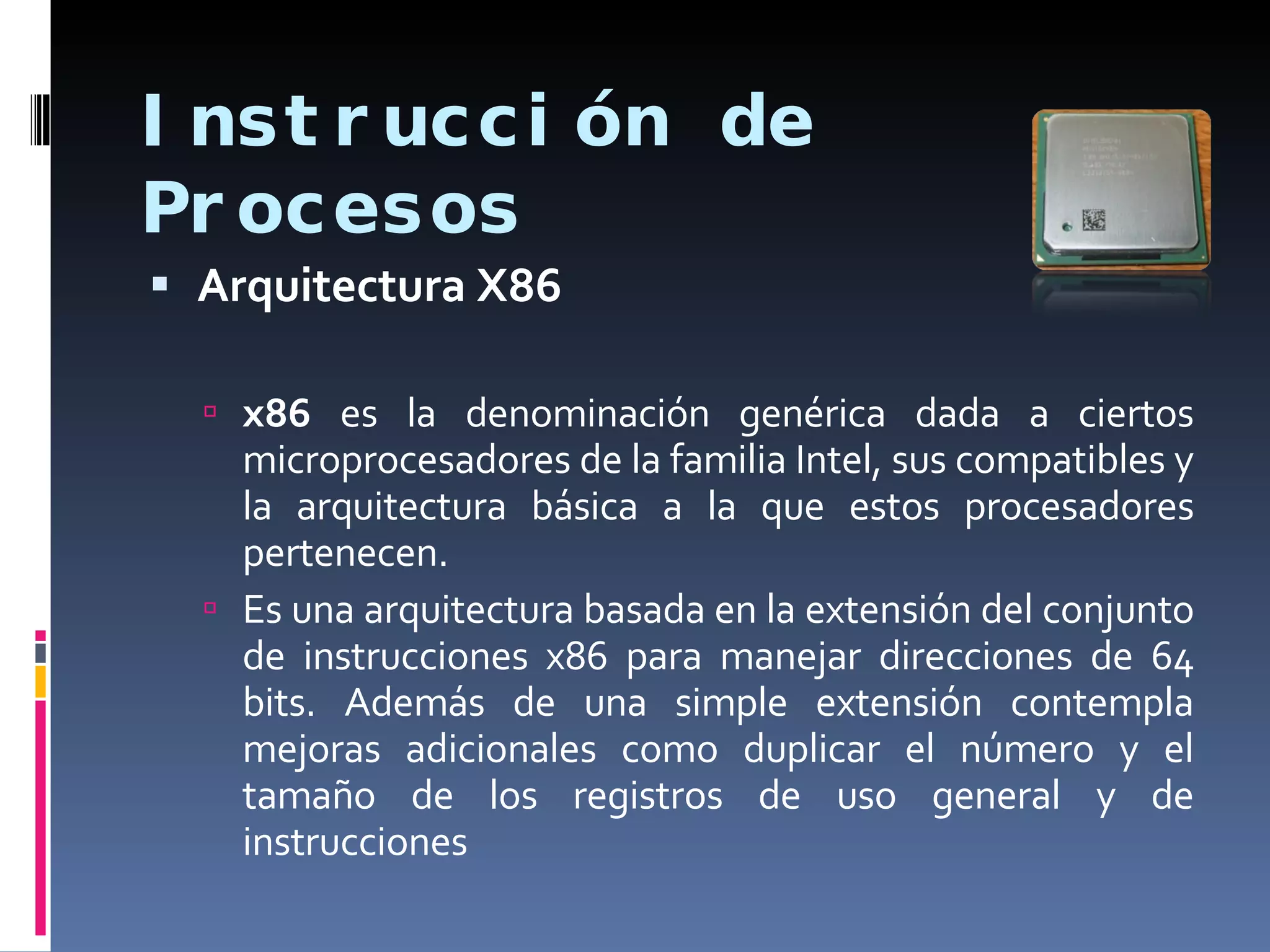 Instrucción de Procesos Arquitectura X86 x86  es la denominación genérica dada a ciertos microprocesadores de la familia Intel, sus compatibles y la arquitectura básica a la que estos procesadores pertenecen. Es una arquitectura basada en la extensión del conjunto de instrucciones x86 para manejar direcciones de 64 bits. Además de una simple extensión contempla mejoras adicionales como duplicar el número y el tamaño de los registros de uso general y de instrucciones  