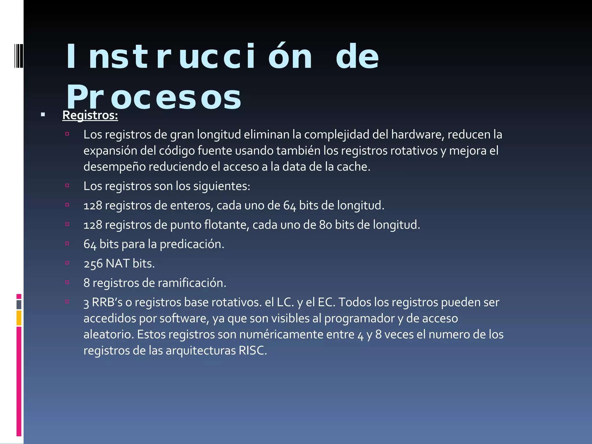Instrucción de Procesos Registros: Los registros de gran longitud eliminan la complejidad del hardware, reducen la expansión del código fuente usando también los registros rotativos y mejora el desempeño reduciendo el acceso a la data de la cache.  Los registros son los siguientes: 128 registros de enteros, cada uno de 64 bits de longitud. 128 registros de punto flotante, cada uno de 80 bits de longitud. 64 bits para la predicación. 256 NAT bits. 8 registros de ramificación. 3 RRB’s o registros base rotativos. el LC. y el EC. Todos los registros pueden ser accedidos por software, ya que son visibles al programador y de acceso aleatorio. Estos registros son numéricamente entre 4 y 8 veces el numero de los registros de las arquitecturas RISC. 
