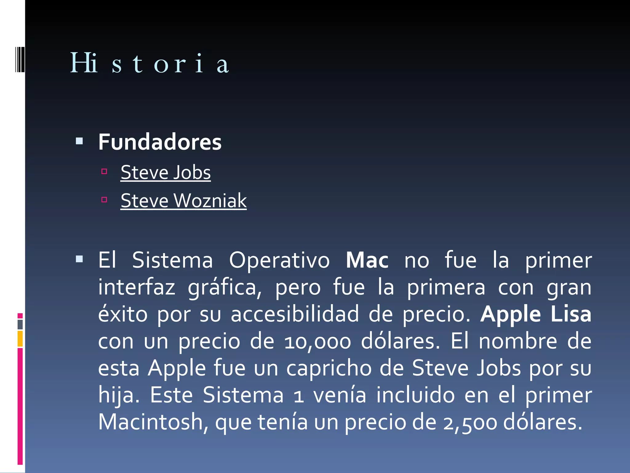 Historia Fundadores  Steve Jobs Steve Wozniak El Sistema Operativo  Mac  no fue la primer interfaz gráfica, pero fue la primera con gran éxito por su accesibilidad de precio.  Apple Lisa  con un precio de 10,000 dólares. El nombre de esta Apple fue un capricho de Steve Jobs por su hija. Este Sistema 1 venía incluido en el primer Macintosh, que tenía un precio de 2,500 dólares. 