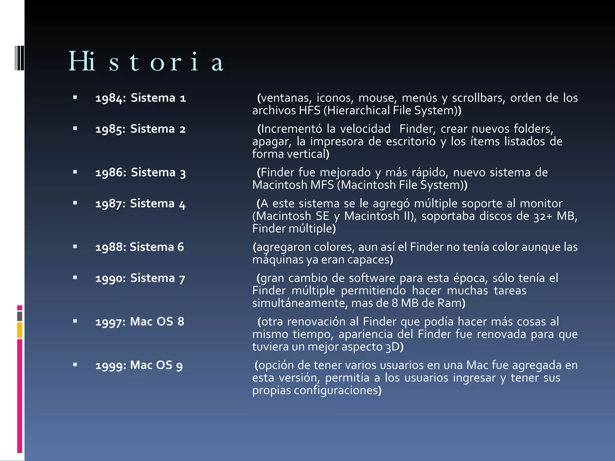 Historia 1984: Sistema 1  ( ventanas, iconos, mouse, menús y scrollbars, orden de los  archivos HFS (Hierarchical File System) ) 1985: Sistema 2  ( Incrementó la velocidad  Finder, crear nuevos folders,  apagar, la impresora de escritorio y los ítems listados de  forma vertical ) 1986: Sistema 3  ( Finder fue mejorado y más rápido, nuevo sistema de  Macintosh MFS (Macintosh File System) ) 1987: Sistema 4  ( A este sistema se le agregó múltiple soporte al monitor  (Macintosh SE y Macintosh II), soportaba discos de 32+ MB,  Finder múltiple ) 1988: Sistema 6  ( agregaron colores, aun así el Finder no tenía color aunque las  máquinas ya eran capaces ) 1990: Sistema 7  ( gran cambio de software para esta época, sólo tenía el  Finder múltiple permitiendo hacer muchas tareas  simultáneamente, mas de 8 MB de Ram ) 1997: Mac OS 8  ( otra renovación al Finder que podía hacer más cosas al  mismo tiempo, apariencia del Finder fue renovada para que  tuviera un mejor aspecto 3D ) 1999: Mac OS 9  ( opción de tener varios usuarios en una Mac fue agregada en  esta versión, permitía a los usuarios ingresar y tener sus  propias configuraciones ) 