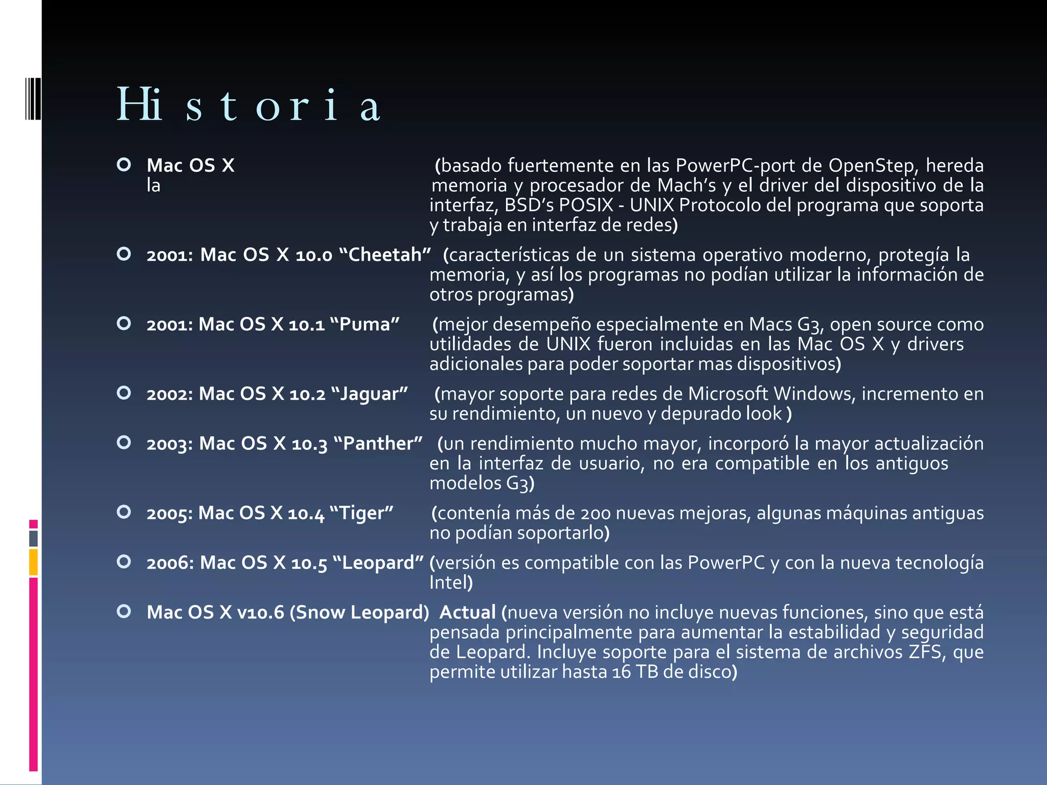 Historia Mac OS X  ( basado fuertemente en las PowerPC-port de OpenStep, hereda la  memoria y procesador de Mach’s y el driver del dispositivo de la  interfaz, BSD’s POSIX - UNIX Protocolo del programa que soporta  y trabaja en interfaz de redes ) 2001: Mac OS X 10.0 “Cheetah”  ( características de un sistema operativo moderno, protegía la  memoria, y así los programas no podían utilizar la información de  otros programas ) 2001: Mac OS X 10.1 “Puma”  ( mejor desempeño especialmente en Macs G3, open source como  utilidades de UNIX fueron incluidas en las Mac OS X y drivers  adicionales para poder soportar mas dispositivos ) 2002: Mac OS X 10.2 “Jaguar”  ( mayor soporte para redes de Microsoft Windows, incremento en  su rendimiento, un nuevo y depurado look  ) 2003: Mac OS X 10.3 “Panther”  ( un rendimiento mucho mayor, incorporó la mayor actualización  en la interfaz de usuario, no era compatible en los antiguos  modelos G3 ) 2005: Mac OS X 10.4 “Tiger”  ( contenía más de 200 nuevas mejoras, algunas máquinas antiguas  no podían soportarlo ) 2006: Mac OS X 10.5 “Leopard” ( versión es compatible con las PowerPC y con la nueva tecnología  Intel ) Mac OS X v10.6 (Snow Leopard)  Actual ( nueva versión no incluye nuevas funciones, sino que está  pensada principalmente para aumentar la estabilidad y seguridad  de Leopard. Incluye soporte para el sistema de archivos ZFS, que  permite utilizar hasta 16 TB de disco ) 