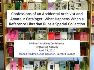 Confessions of an Accidental Archivist and
 Amateur Cataloger: What Happens When a
Reference Librarian Runs a Special Collection



              Midwest Archives Conference
                  Organizing Anarchy
                    April 23, 2010
     Jenna Freedman, Zine Librarian, Barnard College
 