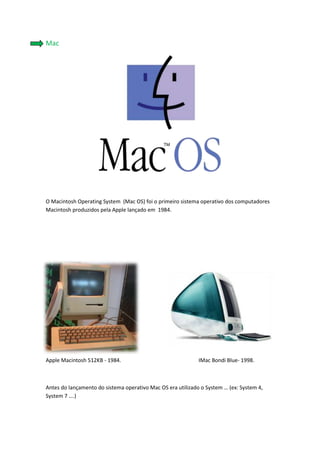 1186815338455Mac<br />O Macintosh Operating System  (Mac OS) foi o primeiro sistema operativo dos computadores Macintosh produzidos pela Apple lançado em  1984.     <br />-895355234305<br />28727405443855<br />Apple Macintosh 512KB - 1984.                                                          IMac Bondi Blue- 1998.                                                                   <br />Antes do lançamento do sistema operativo Mac OS era utilizado o System … (ex: System 4, System 7 ….)<br />34290-490220<br />Posteriormente ao Mac OS, em 2001 é criado o novo Sistema Operativo da Apple… o Mac OS X…a partir dai tudo muda outra vez, com os vários sistemas operativos:<br />Mac OS X v10.0 quot;
Cheetahquot;
 – 24 de Março de 2001 <br />Mac OS X v10.1 quot;
Pumaquot;
 – 25 de Setembro de 2001<br />Mac OS X v10.2 quot;
Jaguarquot;
 – 23 de Agosto de 2002<br />Mac OS X v10.3 quot;
Pantherquot;
 – 24 de Outubro de 2003<br /> Mac OS X v10.4 quot;
Tigerquot;
 - 29 de Abril de 2005<br />Mac OS X v10.5 quot;
Leopardquot;
 – 26 de Outubro de 2007<br />Mac OS X v10.6 quot;
Snow Leopardquot;
 - 22 de Agosto de 2009<br />Mac OS X v10.7 quot;
Lionquot;
 – 20 de Outubro de 2010<br /> <br />