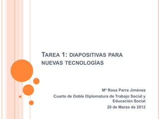 TAREA 1: DIAPOSITIVAS PARA
NUEVAS TECNOLOGÍAS




                           Mª Rosa Parra Jiménez
   Cuarto de Doble Diplomatura de Trabajo Social y
                                Educación Social
                              20 de Marzo de 2012
 