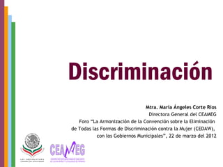 Mtra. María Ángeles Corte Ríos
                                  Directora General del CEAMEG
   Foro “La Armonización de la Convención sobre la Eliminación
de Todas las Formas de Discriminación contra la Mujer (CEDAW),
           con los Gobiernos Municipales”, 22 de marzo del 2012
 