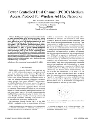 Power Controlled Dual Channel (PCDC) Medium
     Access Protocol for Wireless Ad Hoc Networks
                                                Alaa Muqattash and Marwan Krunz
                                         Department of Electrical and Computer Engineering
                                                    The University of Arizona
                                                        Tucson, AZ 85721
                                                  {alaa,krunz}@ece.arizona.edu



      Abstract—In this paper, we propose a comprehensive solution               tocol for ad hoc networks1 . This protocol generally follows
   for power control in mobile ad hoc networks (MANETs). Our so-                the CSMA/CA paradigm, with extensions to allow for the
   lution emphasizes the interplay between the MAC and network                  exchange of RTS-CTS (request-to-send/clear-to-send) hand-
   layers, whereby the MAC layer indirectly inﬂuences the selec-
   tion of the next-hop by properly adjusting the power of route re-            shake packets between the transmitter and the receiver. These
   quest packets. This is done while maintaining network connec-                control packets are needed to reserve a transmission ﬂoor for
   tivity. Directional and channel-gain information obtained mainly             the subsequent data packets. Nodes transmit their control and
   from overheard RTS and CTS packets is used to dynamically                    data packets at a common maximum power level, preventing
   construct the network topology. By properly estimating the re-               all other potentially interfering nodes from starting their own
   quired transmission power for data packets, our protocol allows
   for interference-limited simultaneous transmissions to take place            transmissions. Any node that hears the RTS or the CTS mes-
   in the neighborhood of a receiving node. Simulation results indi-            sage defers its transmission until the ongoing transmission is
   cate that compared to the IEEE 802.11 approach, the proposed                 over. While such an approach is fundamentally needed to
   protocol achieves a signiﬁcant increase in the channel utilization           avoid the hidden terminal problem, it negatively impacts the
   and end-to-end network throughput, and a signiﬁcant decrease                 channel utilization by not allowing concurrent transmissions
   in the total energy consumption.
                                                                                to take place over the reserved ﬂoor. This situation is exempli-
   Index Terms—Power control, ad hoc networks, IEEE 802.11.                     ﬁed in Figure 1, where node A uses its maximum transmission
                                                                                power to send its packets to node B (for simplicity, we assume
                                                                                omnidirectional antennas, so a node’s reserved ﬂoor is repre-
                            I. I NTRODUCTION                                    sented by a circle in the 2D space). Nodes C and D hear B’s
      Mobile ad hoc networks (MANETs) are multi-hop net-                        CTS message and, therefore, refrain from transmitting. It is
   works in which mobile nodes cooperate to maintain network                    easy to see that both transmissions A → B and C → D can,
   connectivity and perform routing functions. These fast de-                   in principle, take place at the same time if nodes are able to
   ployable, self-organizing networks are typically used in sit-                select their transmission powers in an appropriate manner. In
   uations where network connectivity is temporarily needed or                  Figure 1, the reserved ﬂoors based on the standard (ﬁxed, max-
   where it is infeasible (or expensive) to install a ﬁxed infras-              imum power) approach are indicated by dashed circles, while
   tructure network. Power control in MANETs has recently re-                   the ones that are based on the minimum required power for
   ceived a lot of attention for two main reasons. First, power                 coherent reception are indicated by solid circles.
   control has been shown to increase spatial channel reuse,
   hence increasing the overall (aggregate) channel utilization
   [7]. This issue is particularly critical given the ever-increasing
                                                                                                        D
   demand for channel bandwidth in wireless environments. Sec-
                                                                                                                     B      A
   ond, power control improves the overall energy consumption
                                                                                                            C
   in a MANET, consequently prolonging the lifetime of the net-
                                                                                                                 S
                                                                                                                CT


                                                                                                                      S




   work. Portable devices are often powered by batteries with
                                                                                                                     RT




   limited weight and lifetime, and energy saving is a crucial fac-
   tor that impacts the survivability of such devices.
                                                                                Fig. 1. Inefﬁciency of the standard RTS-CTS approach. Nodes A and B are allowed
      The Distributed Control Function (DCF) of the IEEE                        to communicate, but nodes C and D are not.
   802.11 [1] standard is, by far, the most dominant MAC pro-

     This work was supported in part by the National Science Foundation under     1 In addition to the DCF mode, the 802.11 standard also supports a Point
   grants ANI 9733143, CCR 9979310 and ANI 0095626, and by the Center for       Coordination Function (PCF) mode, which is essentially a polling scheme
   Low Power Electronics (CLPE) at the University of Arizona.                   that is intended for delay-sensitive trafﬁc.




0-7803-7753-2/03/$17.00 (C) 2003 IEEE                                                                                                    IEEE INFOCOM 2003
