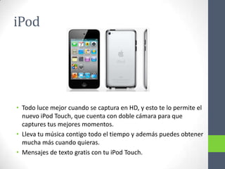 iPod




• Todo luce mejor cuando se captura en HD, y esto te lo permite el
  nuevo iPod Touch, que cuenta con doble cámara para que
  captures tus mejores momentos.
• Lleva tu música contigo todo el tiempo y además puedes obtener
  mucha más cuando quieras.
• Mensajes de texto gratis con tu iPod Touch.
 