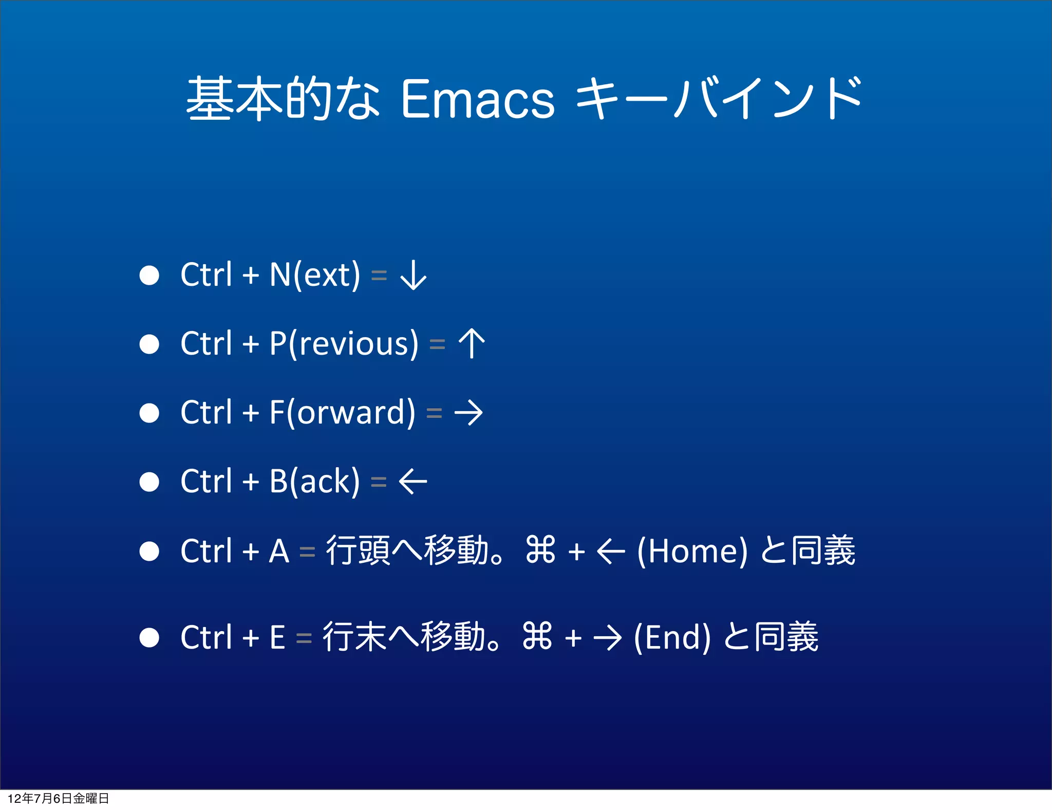 基本的な Emacs キーバインド


             • Ctrl	
  +	
  N(ext)	
  =	
  ↓
             • Ctrl	
  +	
  P(revious)	
  =	
  ↑
             • Ctrl	
  +	
  F(orward)	
  =	
  →
             • Ctrl	
  +	
  B(ack)	
  =	
  ←
             • Ctrl	
  +	
  A	
  =	
  行頭へ移動。⌘	
  +	
  ←	
  (Home)	
  と同義
             • Ctrl	
  +	
  E	
  =	
  行末へ移動。⌘	
  +	
  →	
  (End)	
  と同義

12年7月6日金曜日
 