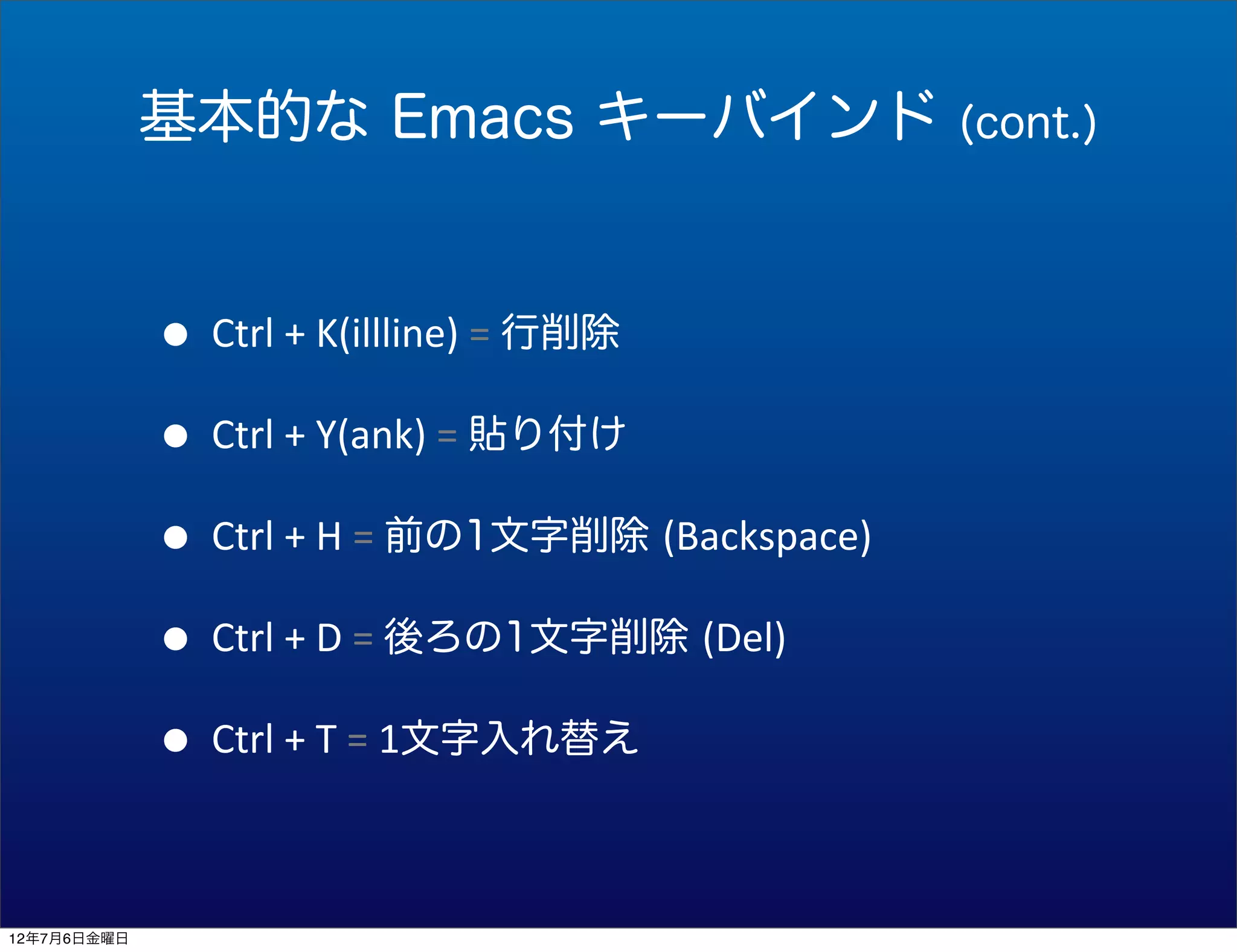 基本的な Emacs キーバインド                              (cont.)




             • Ctrl	
  +	
  K(illline)	
  =	
  行削除
             • Ctrl	
  +	
  Y(ank)	
  =	
  貼り付け
             • Ctrl	
  +	
  H	
  =	
  前の1文字削除 (Backspace)
             • Ctrl	
  +	
  D	
  =	
  後ろの1文字削除 (Del)
             • Ctrl	
  +	
  T	
  =	
  1文字入れ替え

12年7月6日金曜日
 