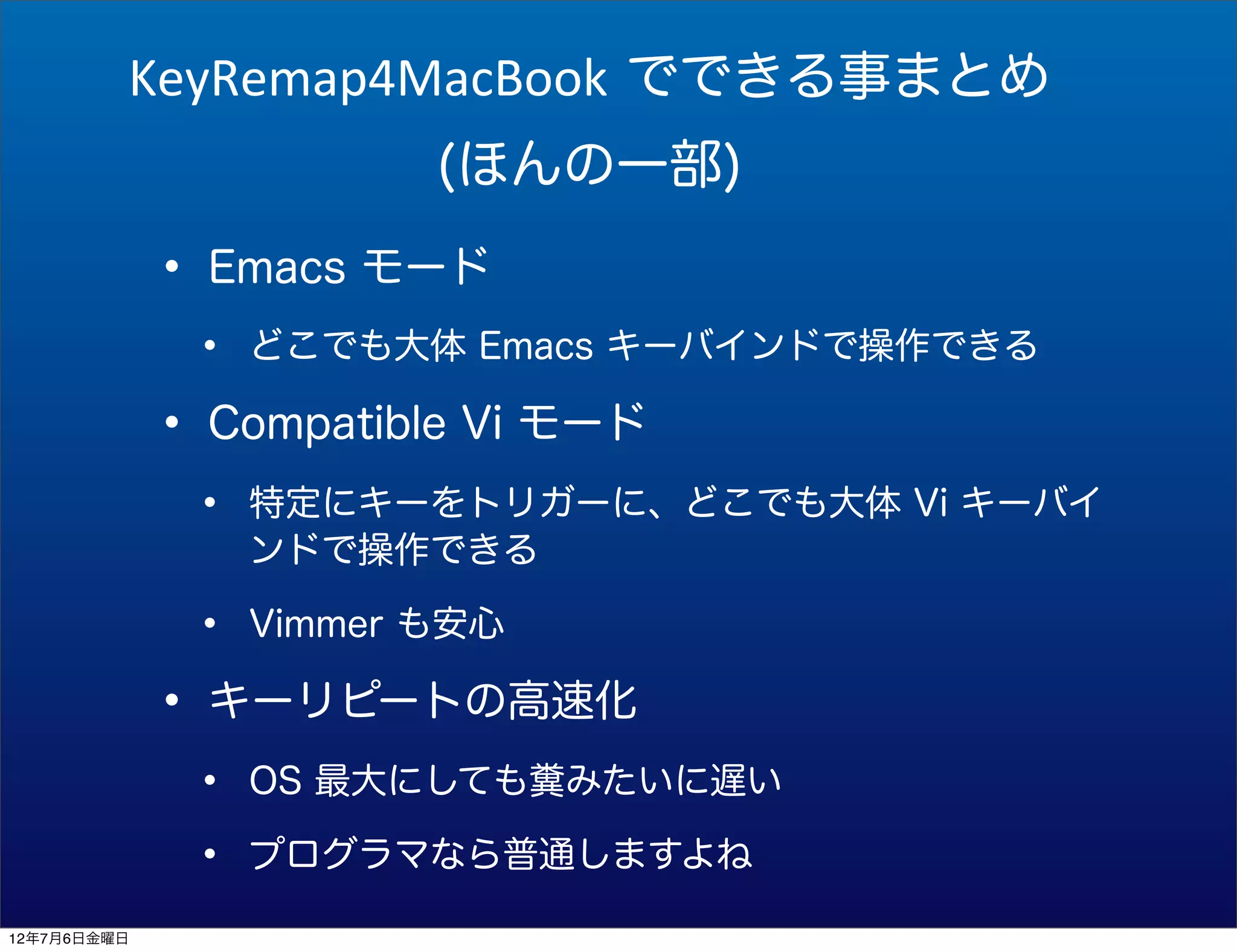 KeyRemap4MacBook でできる事まとめ
                         (ほんの一部)

             • Emacs モード
              •   どこでも大体 Emacs キーバインドで操作できる

             • Compatible Vi モード
              •   特定にキーをトリガーに、どこでも大体 Vi キーバイ
                  ンドで操作できる

              •   Vimmer も安心

             • キーリピートの高速化
              •   OS 最大にしても糞みたいに遅い

              •   プログラマなら普通しますよね

12年7月6日金曜日
 